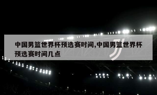 中国男篮世界杯预选赛时间,中国男篮世界杯预选赛时间几点