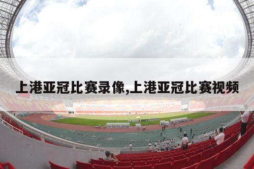 上港亚冠比赛录像,上港亚冠比赛视频