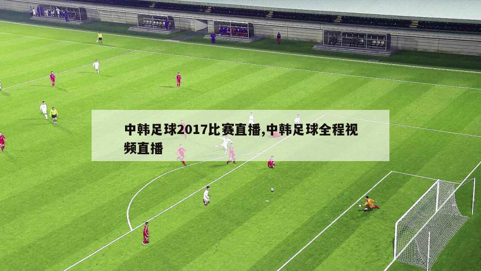 中韩足球2017比赛直播,中韩足球全程视频直播
